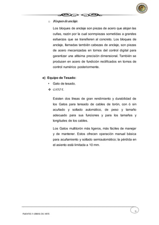 13
PUENTES Y OBRAS DE ARTE
o Bloques de anclaje.
Los bloques de anclaje son piezas de acero que alojan las
cuñas, razón por la cual sonmpiezas sometidas a grandes
esfuerzos que se transfieren al concreto. Los bloques de
anclaje, llamadas también cabezas de anclaje, son piezas
de acero mecanizadas en tornos del control digital para
garantizar una altísima precisión dimensional. También se
producen en acero de fundición rectificados en tornos de
control numérico posteriormente.
e) Equipo de Tesado:
• Gato de tesado.
 GATO E.
Existen dos líneas de gran rendimiento y durabilidad de
los Gatos para tensado de cables de torón, con ó sin
acuñado y soltado automático, de peso y tamaño
adecuado para sus funciones y para los tamaños y
longitudes de los cables.
Los Gatos multitorón más ligeros, más fáciles de manejar
y de mantener. Estos ofrecen operación manual básica
para acuñamiento y soltado semiautomático; la pérdida en
el asiento está limitada a 10 mm.
 