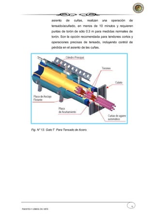 15
PUENTES Y OBRAS DE ARTE
asiento de cuñas, realizan una operación de
tensado/acuñado, en menos de 10 minutos y requieren
puntas de torón de sólo 0.3 m para medidas normales de
torón. Son la opción recomendada para tendones cortos y
operaciones precisas de tensado, incluyendo control de
pérdida en el asiento de las cuñas.
Fig. N° 13. Gato T Para Tensado de Acero.
 
