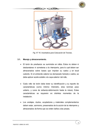 18
PUENTES Y OBRAS DE ARTE
Fig. N° 16. Insertadora para Colocación de Torones.
3.1. Manejo y almacenamiento.
 El torón de presfuerzo se suministra en rollos. Estos no deben ni
desbaratarse ni someterse a la intemperie, para lo cual deben ser
almacenados sobre bases que impidan su vuelco y en local
cubierto. Si el ambiente exterior es demasiado húmedo o salino, se
debe aplicar aceite soluble a la capa exterior del rollo.
 Cada rollo de torón debe tener su identificación y su reporte de
características (como mínimo: Diámetro, área nominal, peso
unitario, y curva de esfuerzo-deformación hasta la rotura). Estas
características se requieren en distintos momentos de la
instalación.
 Los anclajes, ductos, acopladores y materiales complementarios
deben estar, asimismo, preservados de la acción de la intemperie y
almacenados de forma que se eviten daños a las piezas.
 