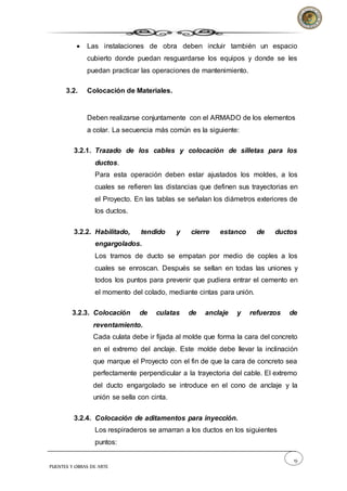 19
PUENTES Y OBRAS DE ARTE
 Las instalaciones de obra deben incluir también un espacio
cubierto donde puedan resguardarse los equipos y donde se les
puedan practicar las operaciones de mantenimiento.
3.2. Colocación de Materiales.
Deben realizarse conjuntamente con el ARMADO de los elementos
a colar. La secuencia más común es la siguiente:
3.2.1. Trazado de los cables y colocación de silletas para los
ductos.
Para esta operación deben estar ajustados los moldes, a los
cuales se refieren las distancias que definen sus trayectorias en
el Proyecto. En las tablas se señalan los diámetros exteriores de
los ductos.
3.2.2. Habilitado, tendido y cierre estanco de ductos
engargolados.
Los tramos de ducto se empatan por medio de coples a los
cuales se enroscan. Después se sellan en todas las uniones y
todos los puntos para prevenir que pudiera entrar el cemento en
el momento del colado, mediante cintas para unión.
3.2.3. Colocación de culatas de anclaje y refuerzos de
reventamiento.
Cada culata debe ir fijada al molde que forma la cara del concreto
en el extremo del anclaje. Este molde debe llevar la inclinación
que marque el Proyecto con el fin de que la cara de concreto sea
perfectamente perpendicular a la trayectoria del cable. El extremo
del ducto engargolado se introduce en el cono de anclaje y la
unión se sella con cinta.
3.2.4. Colocación de aditamentos para inyección.
Los respiraderos se amarran a los ductos en los siguientes
puntos:
 