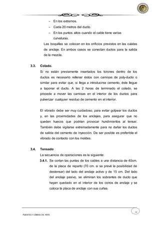 20
PUENTES Y OBRAS DE ARTE
 En los extremos.
 Cada 20 metros del ducto.
 En los puntos altos cuando el cable tiene varias
curvaturas.
Las boquillas se colocan en los orificios previstos en las culatas
de anclaje. En ambos casos se conectan ductos para la salida
de la mezcla.
3.3. Colado.
Si no están previamente insertados los torones dentro de los
ductos es necesario rellenar éstos con camisas de poly-ducto o
similar para evitar que, si llega a introducirse cemento, éste llegue
a taponar el ducto. A las 2 horas de terminado el colado, se
procede a mover las camisas en el interior de los ductos para
pulverizar cualquier residuo de cemento en el interior.
El vibrado debe ser muy cuidadoso, para evitar golpear los ductos
y, en las proximidades de los anclajes, para asegurar que no
queden huecos que podrían provocar hundimientos al tensar.
También debe vigilarse extremadamente para no dañar los ductos
de salida del cemento de inyección. De ser posible es preferible el
vibrado de contacto con los moldes.
3.4. Tensado
La secuencia de operaciones es la siguiente:
3.4.1. Se cortan las puntas de los cables a una distancia de 40cm.
de la placa de reparto (70 cm. si se prevé la posibilidad de
destensar) del lado del anclaje activo y de 15 cm. Del lado
del anclaje pasivo, se eliminan los sobrantes de ducto que
hayan quedado en el interior de los conos de anclaje y se
coloca la placa de anclaje con sus cuñas.
 