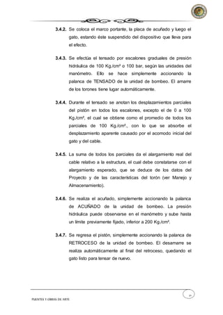 21
PUENTES Y OBRAS DE ARTE
3.4.2. Se coloca el marco portante, la placa de acuñado y luego el
gato, estando éste suspendido del dispositivo que lleva para
el efecto.
3.4.3. Se efectúa el tensado por escalones graduales de presión
hidráulica de 100 Kg./cm² o 100 bar, según las unidades del
manómetro. Ello se hace simplemente accionando la
palanca de TENSADO de la unidad de bombeo. El amarre
de los torones tiene lugar automáticamente.
3.4.4. Durante el tensado se anotan los desplazamientos parciales
del pistón en todos los escalones, excepto el de 0 a 100
Kg./cm², el cual se obtiene como el promedio de todos los
parciales de 100 Kg./cm²., con lo que se absorbe el
desplazamiento aparente causado por el acomodo inicial del
gato y del cable.
3.4.5. La suma de todos los parciales da el alargamiento real del
cable relativo a la estructura, el cual debe constatarse con el
alargamiento esperado, que se deduce de los datos del
Proyecto y de las características del torón (ver Manejo y
Almacenamiento).
3.4.6. Se realiza el acuñado, simplemente accionando la palanca
de ACUÑADO de la unidad de bombeo. La presión
hidráulica puede observarse en el manómetro y sube hasta
un límite previamente fijado, inferior a 200 Kg./cm².
3.4.7. Se regresa el pistón, simplemente accionando la palanca de
RETROCESO de la unidad de bombeo. El desamarre se
realiza automáticamente al final del retroceso, quedando el
gato listo para tensar de nuevo.
 