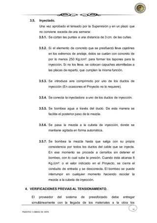 22
PUENTES Y OBRAS DE ARTE
3.5. Inyectado.
Una vez aprobado el tensado por la Supervisión y en un plazo que
no conviene exceda de una semana:
3.5.1. Se cortan las puntas a una distancia de 3 cm. de las cuñas.
3.5.2. Si el elemento de concreto que se presfuerzó lleva cajetines
en los extremos de anclaje, éstos se cuelan con concreto de
por lo menos 250 Kg./cm². para formar los tapones para la
inyección. Si no los lleva, se colocan capuchas atornilladas a
las placas de reparto, que cumplen la misma función.
3.5.3. Se introduce aire comprimido por uno de los ductos de
inyección (En ocasiones el Proyecto no lo requiere).
3.5.4. Se conecta la inyectadora a uno de los ductos de inyección.
3.5.5. Se bombea agua a través del ducto. De esta manera se
facilita el posterior paso de la mezcla.
3.5.6. Se pasa la mezcla a la cubeta de inyección, donde se
mantiene agitada en forma automática.
3.5.7. Se bombea la mezcla hasta que salga con su propia
consistencia por todos los ductos del cable que se inyecta.
En ese momento se procede a cerrarlos sin detener el
bombeo, con lo cual sube la presión. Cuando ésta alcanza 8
Kg./cm². o el valor indicado en el Proyecto, se cierra el
conducto de entrada y se desconecta. El bombeo se puede
interrumpir en cualquier momento haciendo reciclar la
mezcla a la cubeta de inyección.
4. VERIFICACIONES PREVIAS AL TENSIONAMIENTO.
El proveedor del sistema de preesforzado debe entregar
simultáneamente con la llegada de los materiales a la obra los
 