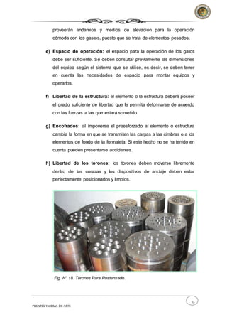 24
PUENTES Y OBRAS DE ARTE
proveerán andamios y medios de elevación para la operación
cómoda con los gastos, puesto que se trata de elementos pesados.
e) Espacio de operación: el espacio para la operación de los gatos
debe ser suficiente. Se deben consultar previamente las dimensiones
del equipo según el sistema que se utilice, es decir, se deben tener
en cuenta las necesidades de espacio para montar equipos y
operarlos.
f) Libertad de la estructura: el elemento o la estructura deberá poseer
el grado suficiente de libertad que le permita deformarse de acuerdo
con las fuerzas a las que estará sometido.
g) Encofrados: al imponerse el preesforzado al elemento o estructura
cambia la forma en que se transmiten las cargas a las cimbras o a los
elementos de fondo de la formaleta. Si este hecho no se ha tenido en
cuenta pueden presentarse accidentes.
h) Libertad de los torones: los torones deben moverse libremente
dentro de las corazas y los dispositivos de anclaje deben estar
perfectamente posicionados y limpios.
Fig. N° 18. Torones Para Postensado.
 