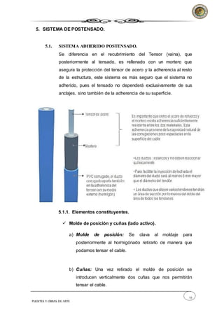 25
PUENTES Y OBRAS DE ARTE
5. SISTEMA DE POSTENSADO.
5.1. SISTEMA ADHERIDO POSTENSADO.
Se diferencia en el recubrimiento del Tensor (vaina), que
posteriormente al tensado, es rellenado con un mortero que
asegura la protección del tensor de acero y la adherencia al resto
de la estructura, este sistema es más seguro que el sistema no
adherido, pues el tensado no dependerá exclusivamente de sus
anclajes, sino también de la adherencia de su superficie.
5.1.1. Elementos constituyentes.
 Molde de posición y cuñas (lado activo).
a) Molde de posición: Se clava al moldaje para
posteriormente al hormigónado retirarlo de manera que
podamos tensar el cable.
b) Cuñas: Una vez retirado el molde de posición se
introducen verticalmente dos cuñas que nos permitirán
tensar el cable.
 
