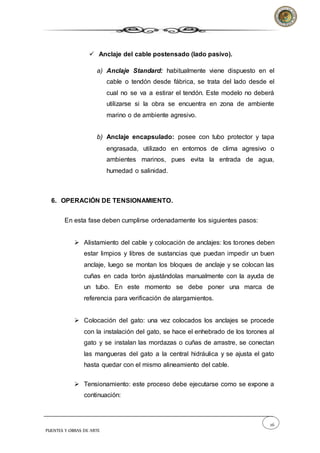 26
PUENTES Y OBRAS DE ARTE
 Anclaje del cable postensado (lado pasivo).
a) Anclaje Standard: habitualmente viene dispuesto en el
cable o tendón desde fábrica, se trata del lado desde el
cual no se va a estirar el tendón. Este modelo no deberá
utilizarse si la obra se encuentra en zona de ambiente
marino o de ambiente agresivo.
b) Anclaje encapsulado: posee con tubo protector y tapa
engrasada, utilizado en entornos de clima agresivo o
ambientes marinos, pues evita la entrada de agua,
humedad o salinidad.
6. OPERACIÓN DE TENSIONAMIENTO.
En esta fase deben cumplirse ordenadamente los siguientes pasos:
 Alistamiento del cable y colocación de anclajes: los torones deben
estar limpios y libres de sustancias que puedan impedir un buen
anclaje, luego se montan los bloques de anclaje y se colocan las
cuñas en cada torón ajustándolas manualmente con la ayuda de
un tubo. En este momento se debe poner una marca de
referencia para verificación de alargamientos.
 Colocación del gato: una vez colocados los anclajes se procede
con la instalación del gato, se hace el enhebrado de los torones al
gato y se instalan las mordazas o cuñas de arrastre, se conectan
las mangueras del gato a la central hidráulica y se ajusta el gato
hasta quedar con el mismo alineamiento del cable.
 Tensionamiento: este proceso debe ejecutarse como se expone a
continuación:
 