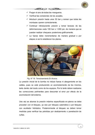 27
PUENTES Y OBRAS DE ARTE
 Purgar el aire de todas las mangueras.
 Verificar las conexiones de los acoples.
 Introducir presión hasta unos 30 bar y revisar que todas las
mordazas operen correctamente.
 Continuar introduciendo presión y tomar lecturas de las
deformaciones cada 100 bar o 1.000 psi, de manera que se
puedan realizar chequeos posteriores gráficamente.
 La fuerza debe incrementarse de manera gradual o por
etapas si así lo establecen los planos.
Fig. N° 19. Tensionamiento En Aceros.
La presión inicial de la bomba no induce fuerza ni alargamiento en los
cables, pues se está produciendo un acomodamiento de los mismos,
tanto dentro del ducto como de los equipos. Por lo tanto deben realizarse
las correcciones pertinentes para descontar el error por efecto de la
acomodación del sistema.
Una vez se alcance la presión máxima especificada en planos se debe
proceder con el bloqueo, ya sea por bloqueo automático o por bloqueo
con acuñador hidráulico. Posteriormente al bloqueo se deben tomar
medidas para verificar las pérdidas por deslizamiento o penetración de
cuñas.
 