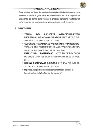 28
PUENTES Y OBRAS DE ARTE
Para terminar se libera la presión abriendo las válvulas lentamente para
proceder a retirar el gato. Todo el procedimiento se debe registrar en
una planilla de control para verificar el proceso, aprobarlo y autorizar el
corte de puntas de tensionamiento para continuar con la inyección.
7. BIBLIOGRAFIA.
 TEORIA DEL CONCRETO PRESFORZADO-TESIS
PROFESIONAL DE ANTONIO CABAÑAS PÉREZ; MEXICO, D.F.
2008 RESCATADO EL 22 DE OCT. 2016
 CONCRETO PRESFORZADO PRETENSADO Y POSTENSADO-
TRABAJO DE INVESTIGACION DE pablo VALVERDE ZUNIGA;
Jul 30, 2015 RESCATADO EL 22 DE OCT. 2016
 ESTRUCTURA: POSTENSADO; INSTITUTO TEGNOLOGICO
DE QUERETARO, Feb 21, 2013; RESCATADO EL 22 DE OCT.
2016
 MANUAL POSTENSADO COLOMBIA; LESLIE ALEJO, MAR 02,
2016 RESCATADO EL 22 DE OCT. 2016
 http://blog.360gradosenconcreto.com/encofrados-cimbras-o-
formaletas-las-multiples-formas-del-concreto/
 