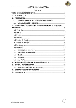 2
PUENTES Y OBRAS DE ARTE
ÍNDICE
PUENTES DE CONCRETO POSTENSADO.............................................................................3
1. INTRODUCCION....................................................................................................3
2. POSTENSADO.......................................................................................................3
2.1. CARACTERÍSTICAS DEL CONCRETO POSTENSADO.............................4
2.2. MINIMIZACIÓN DE PÉRDIDAS .....................................................................5
3. MATERIALES Y EQUIPOS EMPLEADOS EN PUENTES DE CONCRETO
POSTENSADO..............................................................................................................6
a) Concreto.............................................................................................................6
b) Acero..................................................................................................................7
c) Ductos................................................................................................................9
d) Anclajes............................................................................................................10
e) Equipo de Tesado:..........................................................................................13
f) Unidad de Bombeo:........................................................................................16
g) Inyectadora:.....................................................................................................17
h) Insertadora:.....................................................................................................17
3.1. Manejo y almacenamiento..........................................................................18
3.2. Colocación de Materiales...........................................................................19
3.3. Colado...........................................................................................................20
3.4. Tensado........................................................................................................20
3.5. Inyectado......................................................................................................22
4. VERIFICACIONES PREVIAS AL TENSIONAMIENTO......................................22
5. SISTEMADE POSTENSADO.............................................................................25
5.1. SISTEMA ADHERIDO POSTENSADO........................................................25
6. OPERACIÓN DE TENSIONAMIENTO................................................................26
7. BIBLIOGRAFIA....................................................................................................28
 