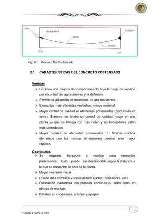 4
PUENTES Y OBRAS DE ARTE
Fig. N° 1: Proceso De Postensado
2.1. CARACTERÍSTICAS DEL CONCRETO POSTENSADO
Ventajas
 Se tiene una mejoría del comportamiento bajo la carga de servicio
por el control del agrietamiento y la deflexión.
 Permite la utilización de materiales de alta resistencia.
 Elementos más eficientes y esbeltos, menos material.
 Mayor control de calidad en elementos pretensados (producción en
serie). Siempre se tendrá un control de calidad mayor en una
planta ya que se trabaja con más orden y los trabajadores están
más controlados.
 Mayor rapidez en elementos pretensados. El fabricar muchos
elementos con las mismas dimensiones permite tener mayor
rapidez.
Desventajas.
 Se requiere transporte y montaje para elementos
pretensados. Esto puede ser desfavorable según la distancia a
la que se encuentre la obra de la planta.
 Mayor inversión inicial.
 Diseño más complejo y especializado (juntas, conexiones, etc).
 Planeación cuidadosa del proceso constructivo, sobre todo en
etapas de montaje.
 Detalles en conexiones, uniones y apoyos
 