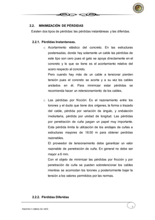 5
PUENTES Y OBRAS DE ARTE
2.2. MINIMIZACIÓN DE PÉRDIDAS
Existen dos tipos de pérdidas: las pérdidas instantáneas y las diferidas.
2.2.1. Pérdidas Instantaneas.
o Acortamiento elástico del concreto. En las estructuras
postensadas, donde hay solamente un cable las pérdidas de
este tipo son cero pues el gato se apoya directamente en el
concreto y lo que se tiene es el acortamiento relativo del
acero respecto al concreto.
Pero cuando hay más de un cable a tensionar pierden
tensión pues el concreto se acorta y a su vez los cables
anclados en él. Para minimizar estar pérdidas se
recomienda hacer un retensionamiento de los cables.
o Las pérdidas por fricción: Es el razonamiento entre los
torones y el ducto que tiene dos orígenes, la forma o trazado
del cable, pérdida por variación de ángulo, y ondulación
involuntaria, pérdida por unidad de longitud. Las pérdidas
por penetración de cuña juegan un papel muy importante.
Esta pérdida limita la utilización de los anclajes de cuñas a
estructuras mayores de 18.00 m para obtener perdidas
razonables.
El proveedor de tensionamiento debe garantizar un valor
razonable de penetración de cuña. En general no debe ser
mayor a 6 mm.
Con el objeto de minimizar las pérdidas por fricción y por
penetración de cuña se pueden sobretencionar los cables
mientras se acomodan los torones y posteriormente bajar la
tensión a los valores permitidos por las normas.
2.2.2. Pérdidas Diferidas
 