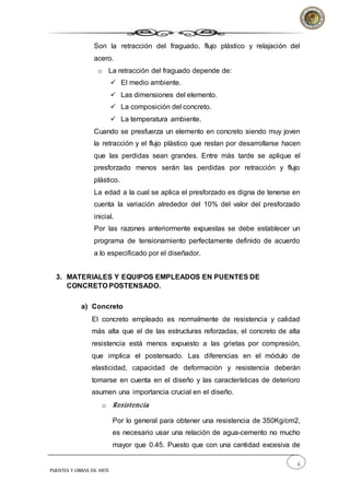 6
PUENTES Y OBRAS DE ARTE
Son la retracción del fraguado, flujo plástico y relajación del
acero.
o La retracción del fraguado depende de:
 El medio ambiente.
 Las dimensiones del elemento.
 La composición del concreto.
 La temperatura ambiente.
Cuando se presfuerza un elemento en concreto siendo muy joven
la retracción y el flujo plástico que restan por desarrollarse hacen
que las perdidas sean grandes. Entre más tarde se aplique el
presforzado menos serán las perdidas por retracción y flujo
plástico.
La edad a la cual se aplica el presforzado es digna de tenerse en
cuenta la variación alrededor del 10% del valor del presforzado
inicial.
Por las razones anteriormente expuestas se debe establecer un
programa de tensionamiento perfectamente definido de acuerdo
a lo especificado por el diseñador.
3. MATERIALES Y EQUIPOS EMPLEADOS EN PUENTES DE
CONCRETO POSTENSADO.
a) Concreto
El concreto empleado es normalmente de resistencia y calidad
más alta que el de las estructuras reforzadas, el concreto de alta
resistencia está menos expuesto a las grietas por compresión,
que implica el postensado. Las diferencias en el módulo de
elasticidad, capacidad de deformación y resistencia deberán
tomarse en cuenta en el diseño y las características de deterioro
asumen una importancia crucial en el diseño.
o Resistencia
Por lo general para obtener una resistencia de 350Kg/cm2,
es necesario usar una relación de agua-cemento no mucho
mayor que 0.45. Puesto que con una cantidad excesiva de
 