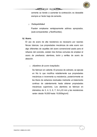 7
PUENTES Y OBRAS DE ARTE
cemento se tiende a aumentar la contracción, es deseable
siempre un factor bajo de cemento.
o Trabajabilidad:
Pueden emplearse ventajosamente aditivos apropiados.
(auto-compactantes y fluidificantes).
b) Acero.
El uso de acero de alta resistencia es necesario por razones
físicas básicas. Las propiedades mecánicas de este acero son
algo diferentes de aquellas del acero convencional usado para el
refuerzo del concreto, existen tres formas comunes de emplear el
acero de presfuerzo: alambres, torón y varillas de acero de
aleación.
o Alambres de acero templados.
Se fabrican en caliente. El proceso de estirado, se ejecuta
en frío lo que modifica notablemente sus propiedades
mecánicas e incrementa su resistencia, posteriormente se
les libera de esfuerzos residuales mediante un tratamiento
continuo de calentamiento hasta obtener propiedades
mecánicas superiores. Los alambres se fabrican en
diámetros de 3, 4, 5, 6, 7, 9.4 y10 mm y las resistencias
varían desde 16,000 hasta 19,000kg/cm2.
 