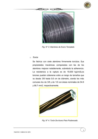 8
PUENTES Y OBRAS DE ARTE
Fig. N° 2: Alambres de Acero Templado
o Torón
Se fabrica con siete alambres firmemente torcidos. Sus
propiedades mecánicas comparadas con las de los
alambres mejoran notablemente, sobretodo la adherencia.
La resistencia a la ruptura es de 19,000 kg/cm2Los
torones pueden obtenerse entre un rango de tamaños que
va desde 3/8 hasta 0.6 cm de diámetro, siendo los más
comunes los de 3/8 y de 1/2 con áreas nominales de 54.8
y 98.7 mm2, respectivamente.
Fig. N° 4. Torón De Acero Para Postensado
 
