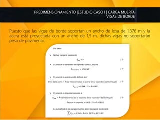 PREDIMENSIONAMIENTO |ESTUDIO CASO I | CARGA MUERTA
VIGAS DE BORDE
Puesto que las vigas de borde soportan un ancho de losa de 1,376 m y la
acera está proyectada con un ancho de 1,5 m, dichas vigas no soportarán
peso de pavimento.
 