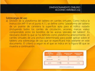 Sobrecargas de uso
a) División de la plataforma del tablero en carriles virtuales. Como indica la
Instrucción IAP-11 en el punto 4.1.1, se define como "plataforma del tablero
de un puente de carretera la superficie apta para el tráfico rodado
(incluyendo todos los carriles de circulación, arcenes, marcas viales)
comprendido entre los bordillos de las aceras laterales del tablero". Es
necesario dividir lo que se ha definido como plataforma anteriormente, en
carriles virtuales de una anchura determinada para poder aplicar sobre el
tablero una sobrecarga de uso que se especificará más adelante en este
documento. El criterio a seguir es el que se indica en la Figura 68 que se
muestra a continuación.
DIMENSIONAMIENTO |TABLERO
ACCIONES VARIABLES (Q)
 