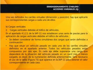 Una vez definidos los carriles virtuales (dimensión y posición), hay que aplicarle
sus correspondientes cargas a cada uno de ellos.
b) Cargas verticales
i) Cargas verticales debidas al tráfico de vehículos.
En el apartado 4.1.2.1 de la IAP-11 nos establecen unas serie de pautas para la
aplicación de cargas verticales debidas al tráfico de vehículos.
• Se deben considerar de forma simultánea dos cargas que serán definidas a
continuación:
• Hay que situar un vehículo pesado en cada uno de los carriles virtuales
definidos en el apartado anterior. Todos los vehículos pesados están
compuestos por dos ejes. En cada eje debe suponerse una carga que
dependerá de la situación del vehículo pesado en un carril más o menos
cargado, es decir, de la numeración definida anteriormente. Será necesario
el uso de la tabla (Figura 73) que aparece en la IAP-11 para obtener el valor
correspondiente en cada caso.
DIMENSIONAMIENTO |TABLERO
ACCIONES VARIABLES (Q)
 