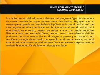 Por tanto, una vez definido esto, utilizaremos el programa Cype para introducir
en nuestro modelo las cargas anteriormente mencionadas. Hay que tener en
cuenta que no puede ser combinable la hipótesis en la que el carril virtual 1 (el
más cargado) se sitúa en el borde, con la hipótesis en el que el carril virtual 1
esté situado en el centro, puesto que ambas a la vez no puede producirse.
Dentro de cada una de estas hipótesis, tampoco serán combinables las distintas
posiciones del carro introducidas en el programa, puesto que cuando el carro
se sitúe en un lugar determinado, por ejemplo, en el centro de vano, no podrá
estar situado a la misma vez en el extremo. Se va a comenzar a explicar cómo se
realizará la introducción de datos en el programa Cype.
DIMENSIONAMIENTO |TABLERO
ACCIONES VARIABLES (Q)
 
