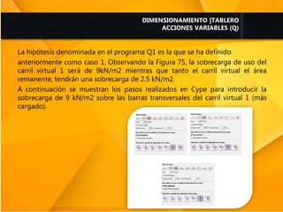 La hipótesis denominada en el programa Q1 es la que se ha definido
anteriormente como caso 1. Observando la Figura 75, la sobrecarga de uso del
carril virtual 1 será de 9kN/m2 mientras que tanto el carril virtual el área
remanente, tendrán una sobrecarga de 2.5 kN/m2.
A continuación se muestran los pasos realizados en Cype para introducir la
sobrecarga de 9 kN/m2 sobre las barras transversales del carril virtual 1 (más
cargado).
DIMENSIONAMIENTO |TABLERO
ACCIONES VARIABLES (Q)
 