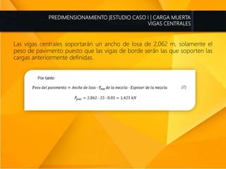 PREDIMENSIONAMIENTO |ESTUDIO CASO I | CARGA MUERTA
VIGAS CENTRALES
Las vigas centrales soportarán un ancho de losa de 2,062 m, solamente el
peso de pavimento puesto que las vigas de borde serán las que soporten las
cargas anteriormente definidas.
 