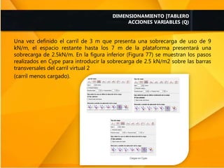 Una vez definido el carril de 3 m que presenta una sobrecarga de uso de 9
kN/m, el espacio restante hasta los 7 m de la plataforma presentará una
sobrecarga de 2.5kN/m. En la figura inferior (Figura 77) se muestran los pasos
realizados en Cype para introducir la sobrecarga de 2.5 kN/m2 sobre las barras
transversales del carril virtual 2
(carril menos cargado).
DIMENSIONAMIENTO |TABLERO
ACCIONES VARIABLES (Q)
 