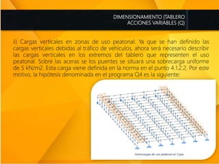 DIMENSIONAMIENTO |TABLERO
ACCIONES VARIABLES (Q)
ii) Cargas verticales en zonas de uso peatonal. Ya que se han definido las
cargas verticales debidas al tráfico de vehículos, ahora será necesario describir
las cargas verticales en los extremos del tablero que representen el uso
peatonal. Sobre las aceras se los puentes se situará una sobrecarga uniforme
de 5 kN/m2. Esta carga viene definida en la norma en el punto 4.1.2.2. Por este
motivo, la hipótesis denominada en el programa Q4 es la siguiente:
 