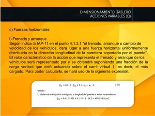 DIMENSIONAMIENTO |TABLERO
ACCIONES VARIABLES (Q)
c) Fuerzas horizontales
i) Frenado y arranque.
Según indica la IAP-11 en el punto 4.1.3.1 "el frenado, arranque o cambio de
velocidad de los vehículos, dará lugar a una fuerza horizontal uniformemente
distribuida en la dirección longitudinal de la carretera soportada por el puente".
El valor característico de la acción que representa el frenado y arranque de los
vehículos será representado por y se obtendrá suponiendo una fracción de la
carga vertical que esté actuando sobre el carril virtual 1, es decir, el más
cargado. Para poder calcularlo, se hará uso de la siguiente expresión:
 