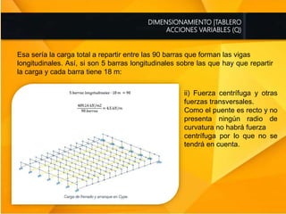 DIMENSIONAMIENTO |TABLERO
ACCIONES VARIABLES (Q)
Esa sería la carga total a repartir entre las 90 barras que forman las vigas
longitudinales. Así, si son 5 barras longitudinales sobre las que hay que repartir
la carga y cada barra tiene 18 m:
ii) Fuerza centrífuga y otras
fuerzas transversales.
Como el puente es recto y no
presenta ningún radio de
curvatura no habrá fuerza
centrífuga por lo que no se
tendrá en cuenta.
 