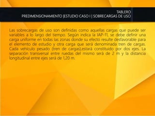 TABLERO
PREDIMENSIONAMIENTO |ESTUDIO CASO I | SOBRECARGAS DE USO
Las sobrecargas de uso son definidas como aquellas cargas que puede ser
variables a lo largo del tiempo. Según indica la IAP-11, se debe definir una
carga uniforme en todas las zonas donde su efecto resulte desfavorable para
el elemento de estudio y otra carga que será denominada tren de cargas.
Cada vehículo pesado (tren de cargas),estará constituido por dos ejes. La
separación transversal entre ruedas del mismo será de 2 m y la distancia
longitudinal entre ejes será de 1,20 m.
 