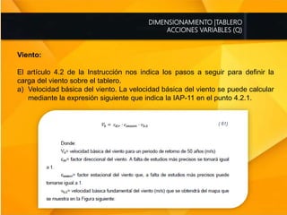 DIMENSIONAMIENTO |TABLERO
ACCIONES VARIABLES (Q)
Viento:
El artículo 4.2 de la Instrucción nos indica los pasos a seguir para definir la
carga del viento sobre el tablero.
a) Velocidad básica del viento. La velocidad básica del viento se puede calcular
mediante la expresión siguiente que indica la IAP-11 en el punto 4.2.1.
 