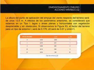 DIMENSIONAMIENTO |TABLERO
ACCIONES VARIABLES (Q)
La altura del punto de aplicación del empuje del viento respecto del terreno será
de unos 13.5 m. A efectos de los parámetros anteriores, se considerará que
estamos en un Tipo I: lagos o áreas planas y horizontales con vegetación
despreciable y sin obstáculos. Si observamos la Figura 93, el factor del terreno
para un tipo de entorno I, será de 0.170, z0 será de 0.01 y zmin=1.
 
