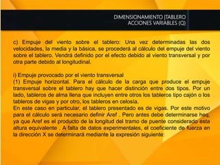DIMENSIONAMIENTO |TABLERO
ACCIONES VARIABLES (Q)
c) Empuje del viento sobre el tablero: Una vez determinadas las dos
velocidades, la media y la básica, se procederá al cálculo del empuje del viento
sobre el tablero. Vendrá definido por el efecto debido al viento transversal y por
otra parte debido al longitudinal.
i) Empuje provocado por el viento transversal
(1) Empuje horizontal. Para el cálculo de la carga que produce el empuje
transversal sobre el tablero hay que hacer distinción entre dos tipos. Por un
lado, tableros de alma llena que incluyen entre otros los tableros tipo cajón o los
tableros de vigas y por otro, los tableros en celosía.
En este caso en particular, el tablero presentado es de vigas. Por este motivo
para el cálculo será necesario definir Aref . Pero antes debe determinarse heq,
ya que Aref es el producto de la longitud del tramo de puente considerado esta
altura equivalente . A falta de datos experimentales, el coeficiente de fuerza en
la dirección X se determinará mediante la expresión siguiente:
 