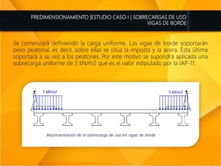 PREDIMENSIONAMIENTO |ESTUDIO CASO I | SOBRECARGAS DE USO
VIGAS DE BORDE
Se comenzará definiendo la carga uniforme. Las vigas de borde soportarán
peso peatonal, es decir, sobre ellas se sitúa la imposta y la acera. Ésta última
soportará a su vez a los peatones. Por este motivo se supondrá aplicada una
sobrecarga uniforme de 5 kN/m2 que es el valor estipulado por la IAP-11.
 