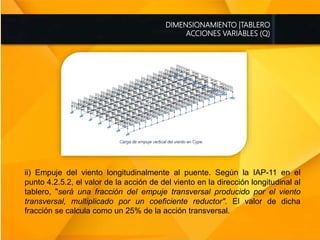DIMENSIONAMIENTO |TABLERO
ACCIONES VARIABLES (Q)
ii) Empuje del viento longitudinalmente al puente. Según la IAP-11 en el
punto 4.2.5.2, el valor de la acción de del viento en la dirección longitudinal al
tablero, "será una fracción del empuje transversal producido por el viento
transversal, multiplicado por un coeficiente reductor". El valor de dicha
fracción se calcula como un 25% de la acción transversal.
 
