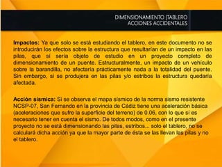 DIMENSIONAMIENTO |TABLERO
ACCIONES ACCIDENTALES
Impactos: Ya que solo se está estudiando el tablero, en este documento no se
introducirán los efectos sobre la estructura que resultarían de un impacto en las
pilas, que sí sería objeto de estudio en un proyecto completo de
dimensionamiento de un puente. Estructuralmente, un impacto de un vehículo
sobre la barandilla, no afectaría prácticamente nada a la totalidad del puente.
Sin embargo, si se produjera en las pilas y/o estribos la estructura quedaría
afectada.
Acción sísmica: Si se observa el mapa sísmico de la norma sismo resistente
NCSP-07, San Fernando en la provincia de Cádiz tiene una aceleración básica
(aceleraciones que sufre la superficie del terreno) de 0.06, con lo que sí es
necesario tener en cuenta el sismo. De todos modos, como en el presente
proyecto no se está dimensionando las pilas, estribos... solo el tablero, no se
calculará dicha acción ya que la mayor parte de ésta se las llevan las pilas y no
el tablero.
 
