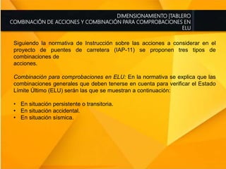 DIMENSIONAMIENTO |TABLERO
COMBINACIÓN DE ACCIONES Y COMBINACIÓN PARA COMPROBACIONES EN
ELU
Siguiendo la normativa de Instrucción sobre las acciones a considerar en el
proyecto de puentes de carretera (IAP-11) se proponen tres tipos de
combinaciones de
acciones.
Combinación para comprobaciones en ELU: En la normativa se explica que las
combinaciones generales que deben tenerse en cuenta para verificar el Estado
Límite Último (ELU) serán las que se muestran a continuación:
• En situación persistente o transitoria.
• En situación accidental.
• En situación sísmica.
 