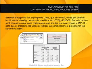 DIMENSIONAMIENTO |TABLERO
COMBINACIÓN PARA COMPROBACIONES EN ELU
Estamos trabajando con el programa Cype, que al calcular, utiliza por defecto
las hipótesis el código técnico de la edificación (CTE) y EHE-08. Por este motivo
será necesario crear unos coeficientes (que son los que nos impone la IAP-11 )
para que el programa los utilice al realizar las combinaciones. Se seguirán los
siguientes pasos:
 