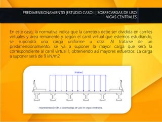 PREDIMENSIONAMIENTO |ESTUDIO CASO I | SOBRECARGAS DE USO
VIGAS CENTRALES
En este caso, la normativa indica que la carretera debe ser dividida en carriles
virtuales y área remanente y según el carril virtual que estemos estudiando,
se supondrá una carga uniforme u otra. Al tratarse de un
predimensionamiento, se va a suponer la mayor carga que será la
correspondiente al carril virtual 1, obteniendo así mayores esfuerzos. La carga
a suponer será de 9 kN/m2
 