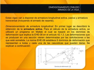 DIMENSIONAMIENTO |TABLERO
ARMADO DE LA VIGA.
Estas vigas van a disponer de armadura longitudinal activa, pasiva y armadura
transversal (incluyendo el armado de rasante).
Dimensionamiento de armadura longitudinal: En primer lugar se describirá la
obtención de la armadura activa. Para el cálculo de la armadura activa, se
utilizará un programa en Matlab el cual se basará en los dominios de
deformación que explica la EHE-08 en el artículo 42.1.3. Las deformaciones que
se producen en una sección vienen determinadas por las solicitaciones a las
que esté sometida. La norma EHE-08 establece 6 dominios de deformación que
representan a todas y cada una de las casuísticas que pueden darse. Se
explican a continuación:
 