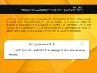 TABLERO
PREDIMENSIONAMIENTO |ESTUDIO CASO I |CARGA DE NIEVE
Como se ha supuesto en el apartado de introducción, la obra estará situada
en Cádiz más concretamente en San Fernando. La Instrucción sobre las
acciones a considerar en el proyecto de puentes de carreteras, IAP-11, nos
muestra en su apartado 4.4.2, la formulación de la sobrecarga de nieve en
tableros para puentes que queda definido por la siguiente expresión:
 