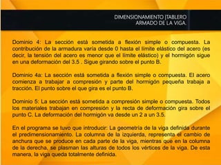 DIMENSIONAMIENTO |TABLERO
ARMADO DE LA VIGA.
Dominio 4: La sección está sometida a flexión simple o compuesta. La
contribución de la armadura varía desde 0 hasta el límite elástico del acero (es
decir, la tensión del acero es menor que el límite elástico) y el hormigón sigue
en una deformación del 3.5 . Sigue girando sobre el punto B.
Dominio 4a: La sección está sometida a flexión simple o compuesta. El acero
comienza a trabajar a compresión y parte del hormigón pequeña trabaja a
tracción. El punto sobre el que gira es el punto B.
Dominio 5: La sección está sometida a compresión simple o compuesta. Todos
los materiales trabajan en compresión y la recta de deformación gira sobre el
punto C. La deformación del hormigón va desde un 2 a un 3.5.
En el programa se tuvo que introducir: La geometría de la viga definida durante
el predimensionamiento. La columna de la izquierda, representa el cambio de
anchura que se produce en cada parte de la viga, mientras que en la columna
de la derecha, se plasman las alturas de todos los vértices de la viga. De esta
manera, la viga queda totalmente definida.
 