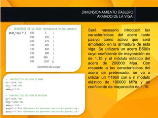 DIMENSIONAMIENTO |TABLERO
ARMADO DE LA VIGA.
Será necesario introducir las
características del acero tanto
pasivo como activo que será
empleado en la armadura de esta
viga. Se utilizará un acero B500s
cuyo coeficiente de mayoración es
de 1.15 y el módulo elástico del
acero de 200000 Mpa. Con
respecto a las características del
acero de pretensado, se va a
utilizar un Y1860 con u n módulo
elástico de 190000 MPa y un
coeficiente de mayoración de 1.15.
 