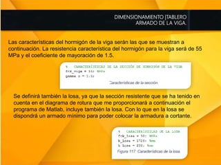 DIMENSIONAMIENTO |TABLERO
ARMADO DE LA VIGA.
Las características del hormigón de la viga serán las que se muestran a
continuación. La resistencia característica del hormigón para la viga será de 55
MPa y el coeficiente de mayoración de 1.5.
Se definirá también la losa, ya que la sección resistente que se ha tenido en
cuenta en el diagrama de rotura que me proporcionará a continuación el
programa de Matlab, incluye también la losa. Con lo que en la losa se
dispondrá un armado mínimo para poder colocar la armadura a cortante.
 