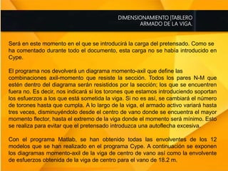 DIMENSIONAMIENTO |TABLERO
ARMADO DE LA VIGA.
Será en este momento en el que se introducirá la carga del pretensado. Como se
ha comentado durante todo el documento, esta carga no se había introducido en
Cype.
El programa nos devolverá un diagrama momento-axil que define las
combinaciones axil-momento que resiste la sección. Todos los pares N-M que
estén dentro del diagrama serán resistidos por la sección; los que se encuentren
fuera no. Es decir, nos indicará si los torones que estamos introduciendo soportan
los esfuerzos a los que está sometida la viga. Si no es así, se cambiará el número
de torones hasta que cumpla. A lo largo de la viga, el armado activo variará hasta
tres veces, disminuyéndolo desde el centro de vano donde se encuentra el mayor
momento flector, hasta el extremo de la viga donde el momento será mínimo. Esto
se realiza para evitar que el pretensado introduzca una autoflecha excesiva.
Con el programa Matlab, se han obtenido todas las envolventes de los 12
modelos que se han realizado en el programa Cype. A continuación se exponen
los diagramas momento-axil de la viga de centro de vano así como la envolvente
de esfuerzos obtenida de la viga de centro para el vano de 18.2 m.
 