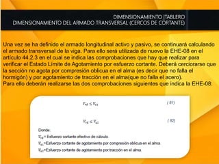 DIMENSIONAMIENTO |TABLERO
DIMENSIONAMIENTO DEL ARMADO TRANSVERSAL (CERCOS DE CORTANTE)
Una vez se ha definido el armado longitudinal activo y pasivo, se continuará calculando
el armado transversal de la viga. Para ello será utilizada de nuevo la EHE-08 en el
artículo 44.2.3 en el cual se indica las comprobaciones que hay que realizar para
verificar el Estado Límite de Agotamiento por esfuerzo cortante. Deberá cerciorarse que
la sección no agota por compresión oblicua en el alma (es decir que no falla el
hormigón) y por agotamiento de tracción en el alma(que no falla el acero).
Para ello deberán realizarse las dos comprobaciones siguientes que indica la EHE-08:
 