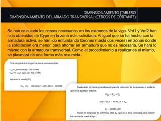 DIMENSIONAMIENTO |TABLERO
DIMENSIONAMIENTO DEL ARMADO TRANSVERSAL (CERCOS DE CORTANTE)
Se han calculado los cercos necesarios en los extremos de la viga. Vrd1 y Vrd2 han
sido obtenidos de Cype en la zona más solicitada. Al igual que se ha hecho con la
armadura activa, se han ido enfundando torones (hasta dos veces) en zonas donde
la solicitación era menor, para ahorrar en armadura que no es necesaria. Se hará lo
mismo con la armadura transversal. Como el procedimiento a realizar es el mismo,
se plasmará de una forma más resumida.
 