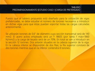 TABLERO
PREDIMENSIONAMIENTO |ESTUDIO CASO I |CARGA DE PRETENSADO
Puesto que el tablero propuesto está diseñado para la utilización de vigas
prefabricadas, se debe estudiar el número de torones necesarios a introducir
en dichas vigas para que éstas puedan soportar todas las cargas calculadas
anteriormente.
Se utilizarán torones de 0,6" de diámetro cuya sección transversal será de 140
mm2. El acero activo empleado será un Y 1860S (por tanto f máx=1860
N/mm2) y la carga de tesado será de un 70%. En total se van a introducir en
la sección 12 torones. Dos estarán situados en la cabeza superior de la viga.
En la cabeza inferior se dispondrán de dos filas; la fila superior constará de
dos torones mientras que en la inferior contendrá 8 torones.
 