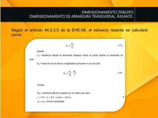 DIMENSIONAMIENTO |TABLERO
DIMENSIONAMIENTO DE ARMADURA TRANSVERSAL. RASANTE.
Según el artículo 44.2.3.5 de la EHE-08, el esfuerzo rasante se calculará
como:
 