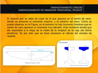 DIMENSIONAMIENTO |TABLERO
DIMENSIONAMIENTO DE ARMADURA TRANSVERSAL. RASANTE.
El rasante que se debe de coser es el que aparece en el centro de vano,
donde se presenta el momento máximo, y el extremo del vano. Como se
puede observar en la Figura, en el extremo no hay momento mientras que en
centro de vano aparece un momento muy elevado. Este momento tendrá que
ser soportado a lo largo de la mitad de la longitud de la viga (de forma
simétrica). Es por esto que se hace necesario el cálculo del armado de
rasante.
 