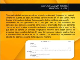 DIMENSIONAMIENTO |TABLERO
ARMADO DE LA LOSA.
El armado de la losa que se calcula a continuación será dispuesto en todo el
tablero del puente, es decir, el armado será el mismo en los tres vanos. Para
diseñar el armado de la losa, fue necesario definir en Cype una sección
transversal de una geometría de 23 cm por 100 cm. Se obtuvieron los
esfuerzos que serían necesarios para obtener el armado. Como se comentó
cuando se armó la viga, la sección resistente empleada incluía la losa, por lo
que solo se pondrá un armado longitudinal mínimo para poder colocar la
armadura transversal de la losa. El valor del momento máximo positivo (para
el armado inferior de losa) es de 75.33 kNm. Con este valor, se procederá al
cálculo del acero necesario de la siguiente manera:
 